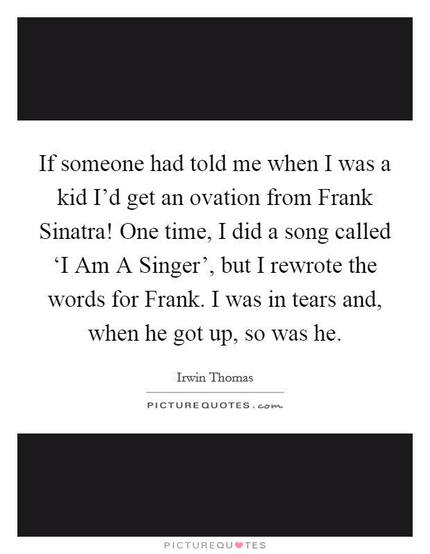 If someone had told me when I was a kid I'd get an ovation from Frank Sinatra! One time, I did a song called ‘I Am A Singer', but I rewrote the words for Frank. I was in tears and, when he got up, so was he. Picture Quote #1