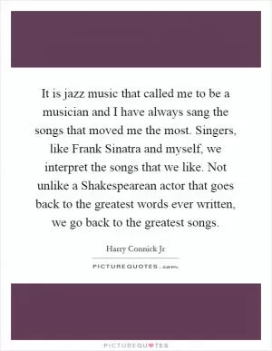 It is jazz music that called me to be a musician and I have always sang the songs that moved me the most. Singers, like Frank Sinatra and myself, we interpret the songs that we like. Not unlike a Shakespearean actor that goes back to the greatest words ever written, we go back to the greatest songs Picture Quote #1