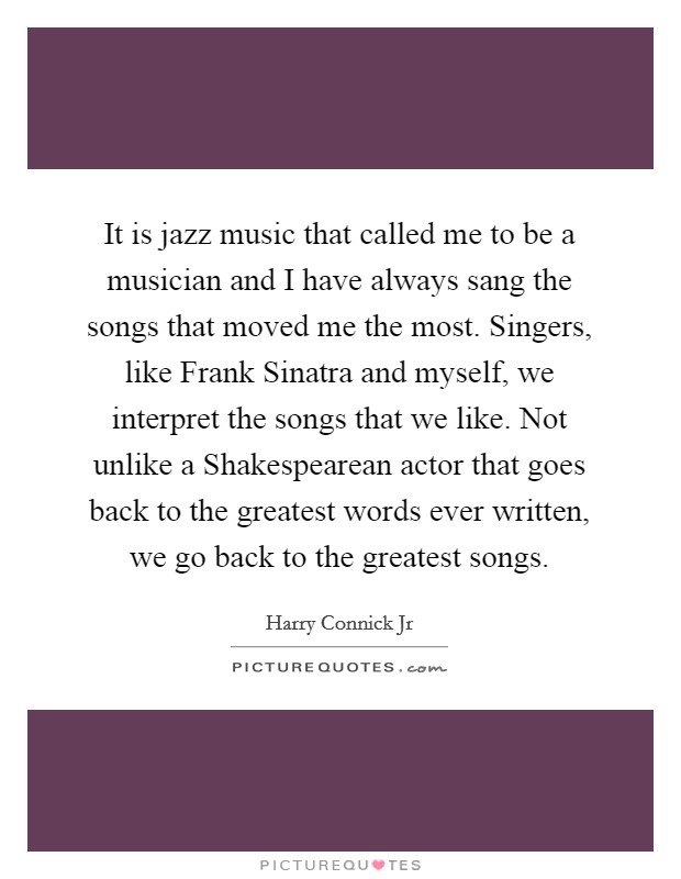 It is jazz music that called me to be a musician and I have always sang the songs that moved me the most. Singers, like Frank Sinatra and myself, we interpret the songs that we like. Not unlike a Shakespearean actor that goes back to the greatest words ever written, we go back to the greatest songs. Picture Quote #1