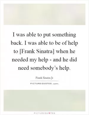 I was able to put something back. I was able to be of help to [Frank Sinatra] when he needed my help - and he did need somebody’s help Picture Quote #1