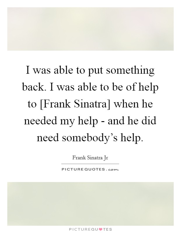 I was able to put something back. I was able to be of help to [Frank Sinatra] when he needed my help - and he did need somebody's help. Picture Quote #1