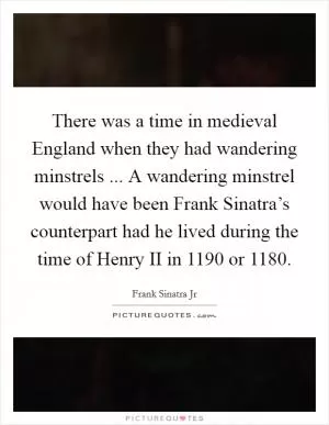 There was a time in medieval England when they had wandering minstrels ... A wandering minstrel would have been Frank Sinatra’s counterpart had he lived during the time of Henry II in 1190 or 1180 Picture Quote #1