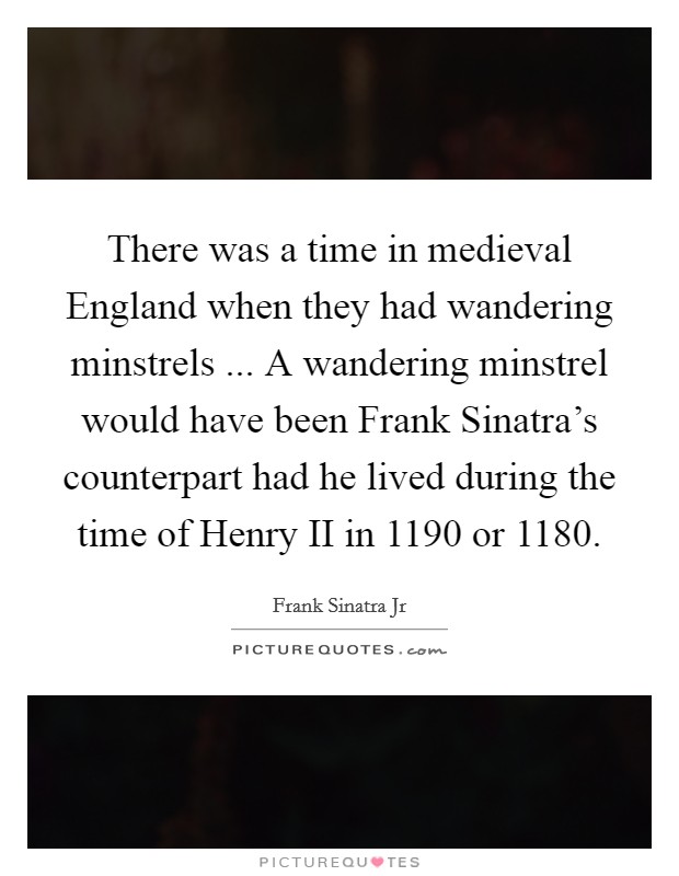 There was a time in medieval England when they had wandering minstrels ... A wandering minstrel would have been Frank Sinatra's counterpart had he lived during the time of Henry II in 1190 or 1180. Picture Quote #1