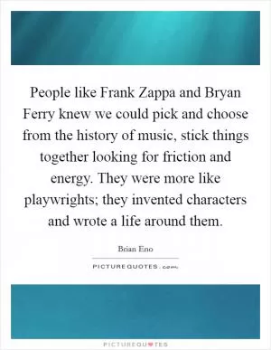 People like Frank Zappa and Bryan Ferry knew we could pick and choose from the history of music, stick things together looking for friction and energy. They were more like playwrights; they invented characters and wrote a life around them Picture Quote #1