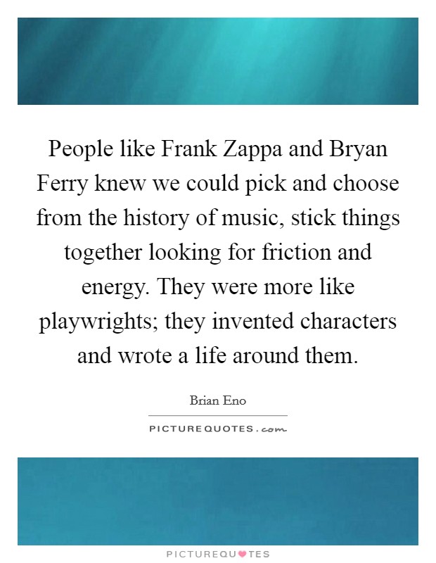 People like Frank Zappa and Bryan Ferry knew we could pick and choose from the history of music, stick things together looking for friction and energy. They were more like playwrights; they invented characters and wrote a life around them. Picture Quote #1
