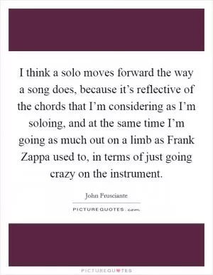 I think a solo moves forward the way a song does, because it’s reflective of the chords that I’m considering as I’m soloing, and at the same time I’m going as much out on a limb as Frank Zappa used to, in terms of just going crazy on the instrument Picture Quote #1