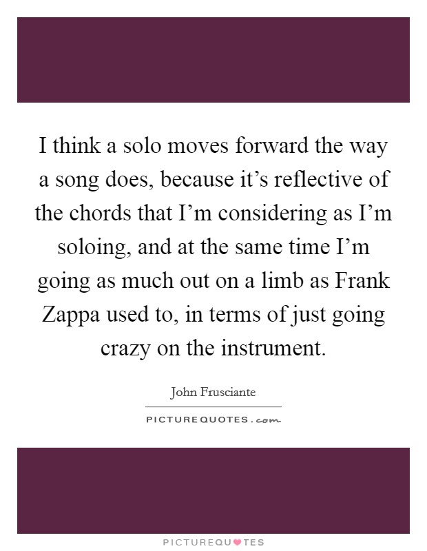 I think a solo moves forward the way a song does, because it's reflective of the chords that I'm considering as I'm soloing, and at the same time I'm going as much out on a limb as Frank Zappa used to, in terms of just going crazy on the instrument. Picture Quote #1