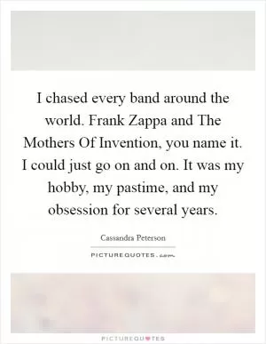 I chased every band around the world. Frank Zappa and The Mothers Of Invention, you name it. I could just go on and on. It was my hobby, my pastime, and my obsession for several years Picture Quote #1