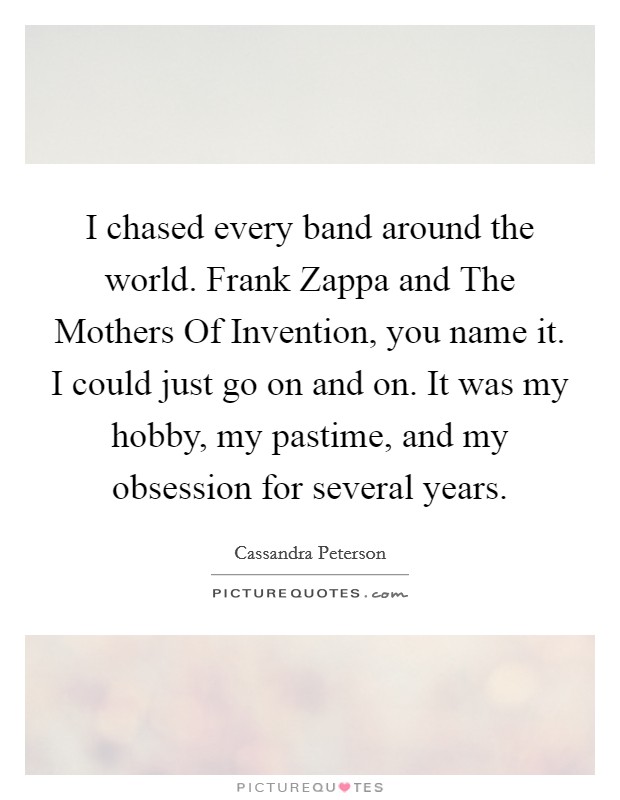 I chased every band around the world. Frank Zappa and The Mothers Of Invention, you name it. I could just go on and on. It was my hobby, my pastime, and my obsession for several years. Picture Quote #1