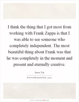 I think the thing that I got most from working with Frank Zappa is that I was able to see someone who completely independent. The most beautiful thing about Frank was that he was completely in the moment and present and eternally creative Picture Quote #1