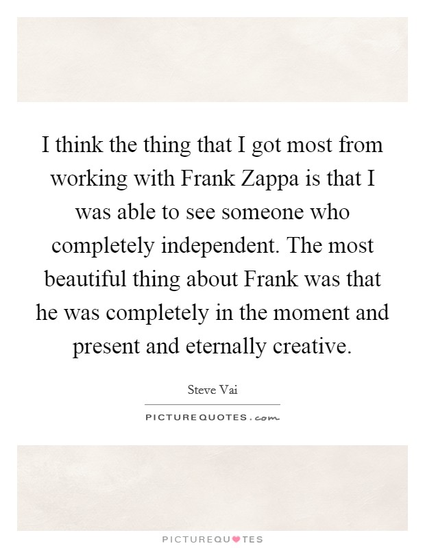 I think the thing that I got most from working with Frank Zappa is that I was able to see someone who completely independent. The most beautiful thing about Frank was that he was completely in the moment and present and eternally creative. Picture Quote #1