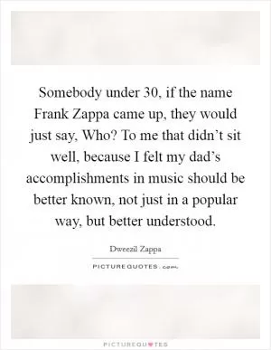 Somebody under 30, if the name Frank Zappa came up, they would just say, Who? To me that didn’t sit well, because I felt my dad’s accomplishments in music should be better known, not just in a popular way, but better understood Picture Quote #1