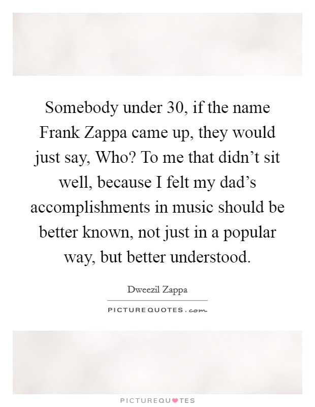 Somebody under 30, if the name Frank Zappa came up, they would just say, Who? To me that didn't sit well, because I felt my dad's accomplishments in music should be better known, not just in a popular way, but better understood. Picture Quote #1