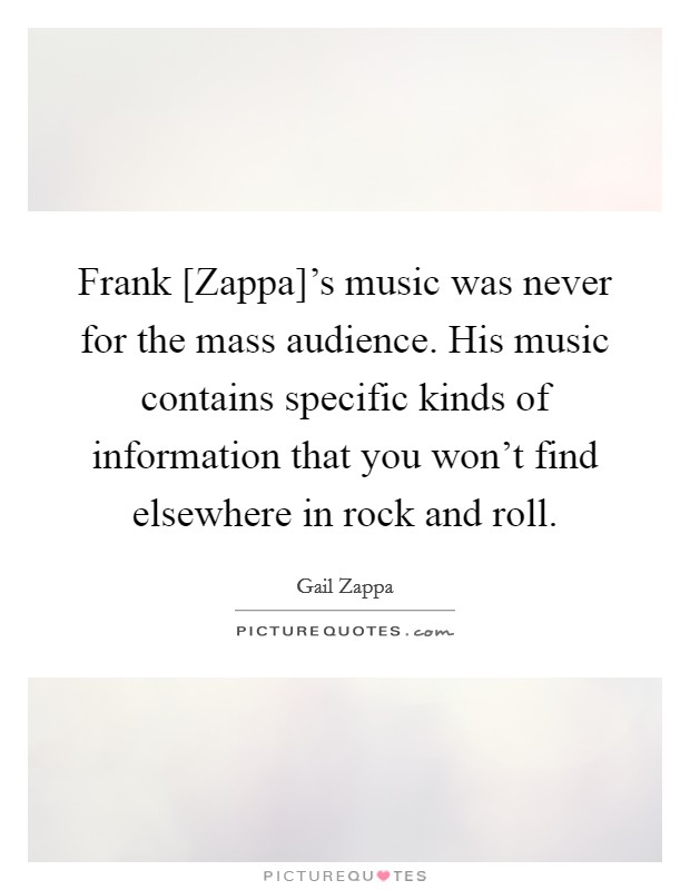 Frank [Zappa]'s music was never for the mass audience. His music contains specific kinds of information that you won't find elsewhere in rock and roll. Picture Quote #1