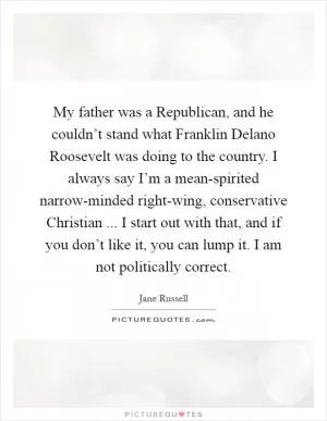 My father was a Republican, and he couldn’t stand what Franklin Delano Roosevelt was doing to the country. I always say I’m a mean-spirited narrow-minded right-wing, conservative Christian ... I start out with that, and if you don’t like it, you can lump it. I am not politically correct Picture Quote #1