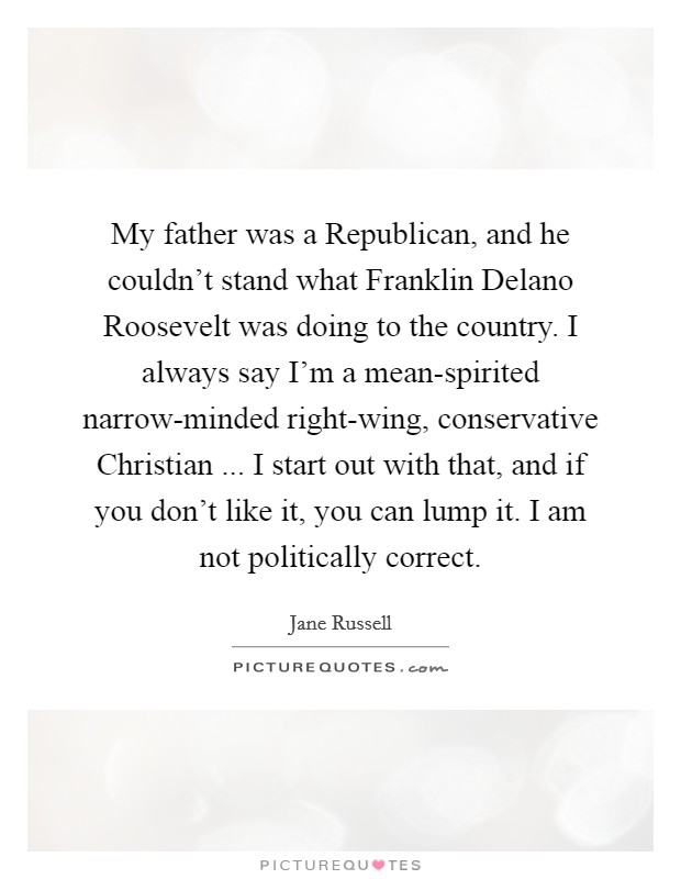 My father was a Republican, and he couldn't stand what Franklin Delano Roosevelt was doing to the country. I always say I'm a mean-spirited narrow-minded right-wing, conservative Christian ... I start out with that, and if you don't like it, you can lump it. I am not politically correct. Picture Quote #1