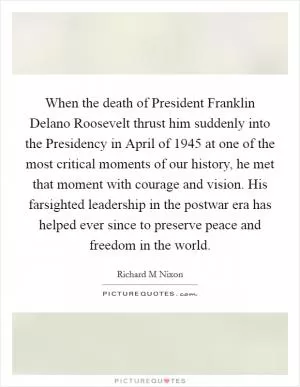 When the death of President Franklin Delano Roosevelt thrust him suddenly into the Presidency in April of 1945 at one of the most critical moments of our history, he met that moment with courage and vision. His farsighted leadership in the postwar era has helped ever since to preserve peace and freedom in the world Picture Quote #1