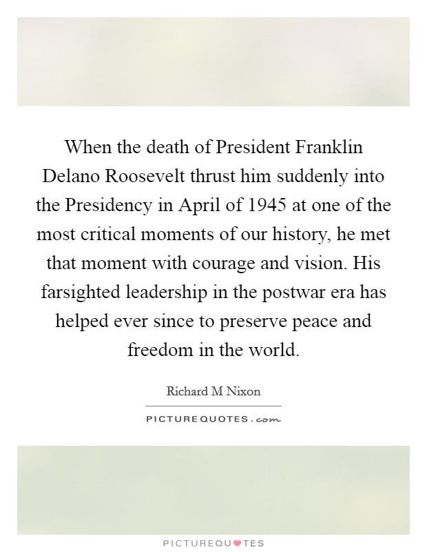 When the death of President Franklin Delano Roosevelt thrust him suddenly into the Presidency in April of 1945 at one of the most critical moments of our history, he met that moment with courage and vision. His farsighted leadership in the postwar era has helped ever since to preserve peace and freedom in the world. Picture Quote #1