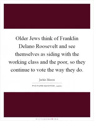 Older Jews think of Franklin Delano Roosevelt and see themselves as siding with the working class and the poor, so they continue to vote the way they do Picture Quote #1