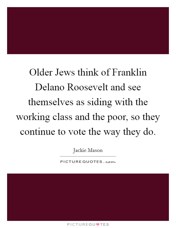 Older Jews think of Franklin Delano Roosevelt and see themselves as siding with the working class and the poor, so they continue to vote the way they do. Picture Quote #1