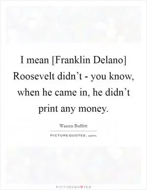 I mean [Franklin Delano] Roosevelt didn’t - you know, when he came in, he didn’t print any money Picture Quote #1