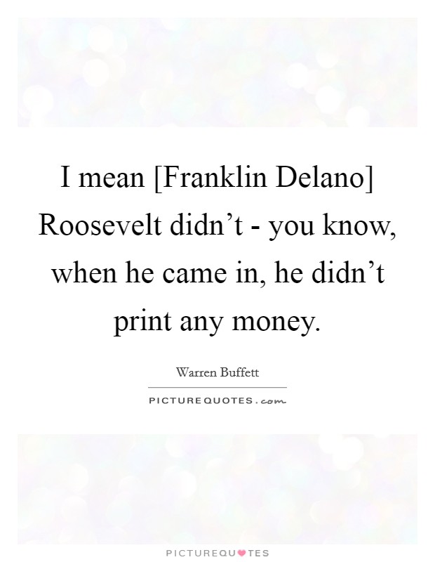I mean [Franklin Delano] Roosevelt didn't - you know, when he came in, he didn't print any money. Picture Quote #1