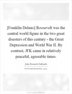 [Franklin Delano] Roosevelt was the central world figure in the two great disasters of this century - the Great Depression and World War II. By contrast, JFK came in relatively peaceful, agreeable times Picture Quote #1