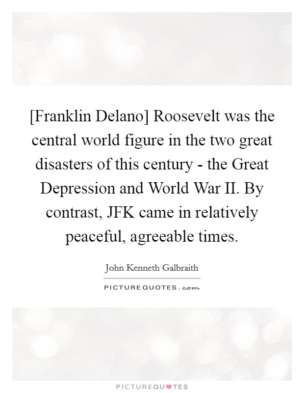 [Franklin Delano] Roosevelt was the central world figure in the two great disasters of this century - the Great Depression and World War II. By contrast, JFK came in relatively peaceful, agreeable times. Picture Quote #1