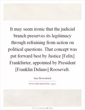 It may seem ironic that the judicial branch preserves its legitimacy through refraining from action on political questions. That concept was put forward best by Justice [Felix] Frankfurter, appointed by President [Franklin Delano] Roosevelt Picture Quote #1
