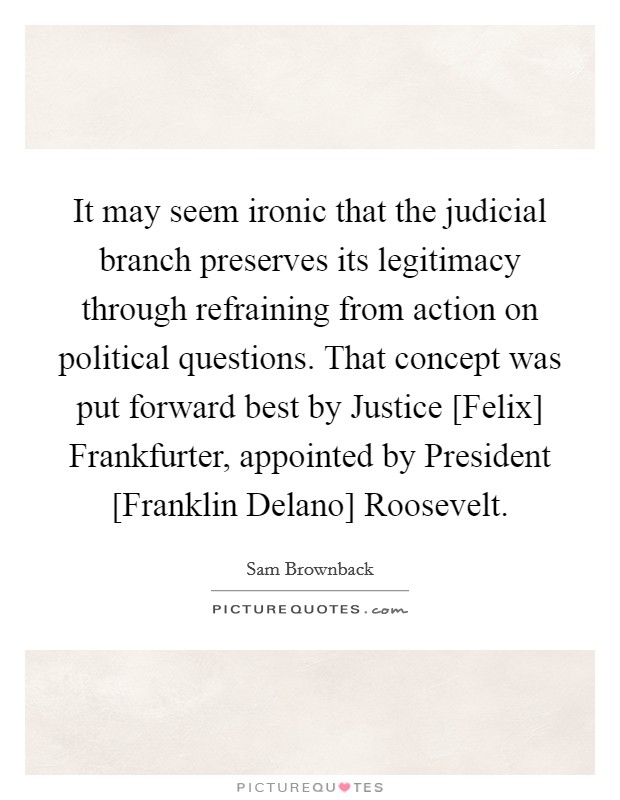It may seem ironic that the judicial branch preserves its legitimacy through refraining from action on political questions. That concept was put forward best by Justice [Felix] Frankfurter, appointed by President [Franklin Delano] Roosevelt. Picture Quote #1