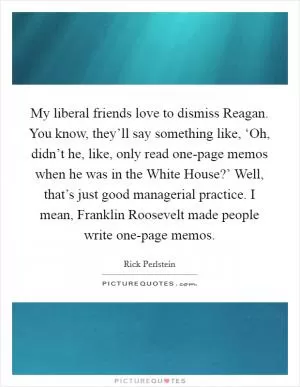 My liberal friends love to dismiss Reagan. You know, they’ll say something like, ‘Oh, didn’t he, like, only read one-page memos when he was in the White House?’ Well, that’s just good managerial practice. I mean, Franklin Roosevelt made people write one-page memos Picture Quote #1