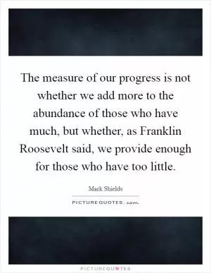 The measure of our progress is not whether we add more to the abundance of those who have much, but whether, as Franklin Roosevelt said, we provide enough for those who have too little Picture Quote #1