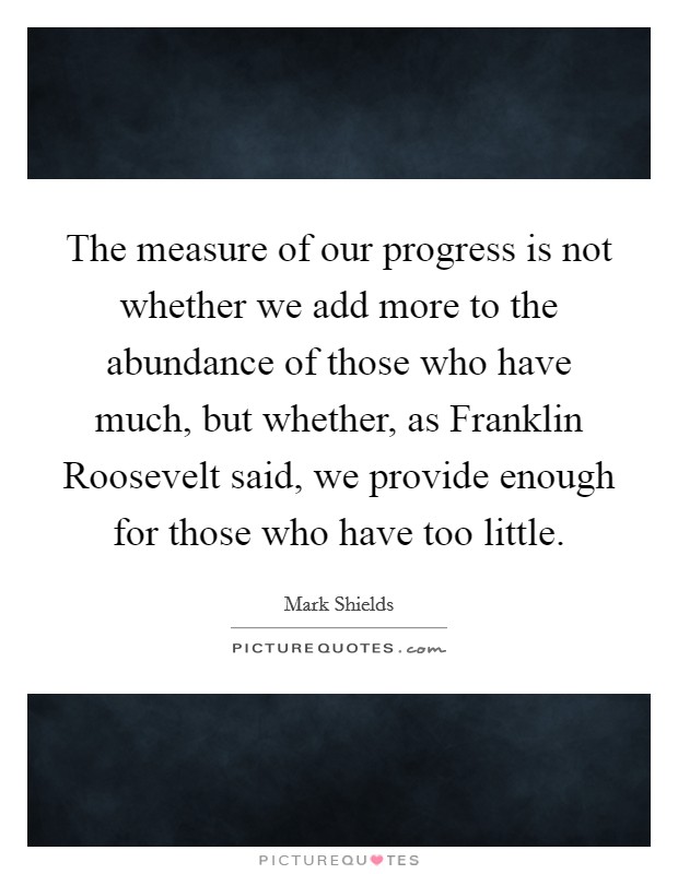 The measure of our progress is not whether we add more to the abundance of those who have much, but whether, as Franklin Roosevelt said, we provide enough for those who have too little. Picture Quote #1