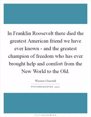 In Franklin Roosevelt there died the greatest American friend we have ever known - and the greatest champion of freedom who has ever brought help and comfort from the New World to the Old Picture Quote #1