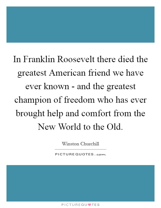 In Franklin Roosevelt there died the greatest American friend we have ever known - and the greatest champion of freedom who has ever brought help and comfort from the New World to the Old. Picture Quote #1