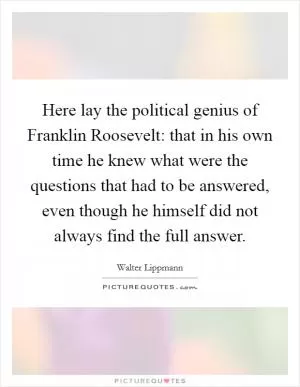 Here lay the political genius of Franklin Roosevelt: that in his own time he knew what were the questions that had to be answered, even though he himself did not always find the full answer Picture Quote #1