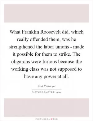 What Franklin Roosevelt did, which really offended them, was he strengthened the labor unions - made it possible for them to strike. The oligarchs were furious because the working class was not supposed to have any power at all Picture Quote #1