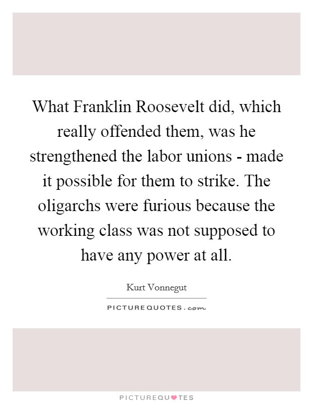 What Franklin Roosevelt did, which really offended them, was he strengthened the labor unions - made it possible for them to strike. The oligarchs were furious because the working class was not supposed to have any power at all. Picture Quote #1
