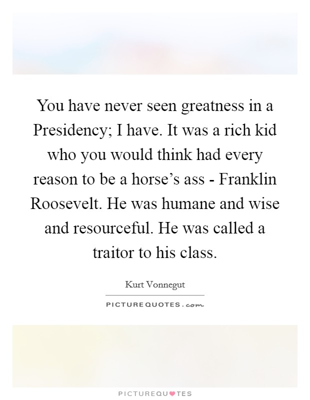 You have never seen greatness in a Presidency; I have. It was a rich kid who you would think had every reason to be a horse's ass - Franklin Roosevelt. He was humane and wise and resourceful. He was called a traitor to his class. Picture Quote #1