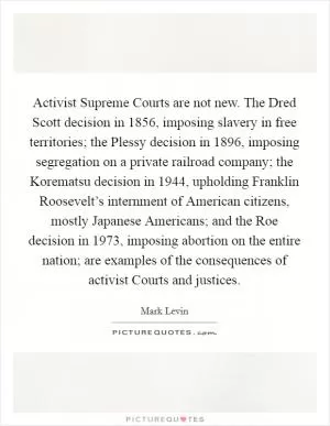Activist Supreme Courts are not new. The Dred Scott decision in 1856, imposing slavery in free territories; the Plessy decision in 1896, imposing segregation on a private railroad company; the Korematsu decision in 1944, upholding Franklin Roosevelt’s internment of American citizens, mostly Japanese Americans; and the Roe decision in 1973, imposing abortion on the entire nation; are examples of the consequences of activist Courts and justices Picture Quote #1