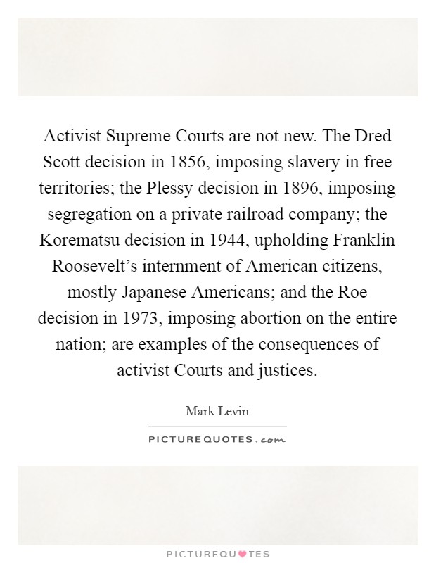 Activist Supreme Courts are not new. The Dred Scott decision in 1856, imposing slavery in free territories; the Plessy decision in 1896, imposing segregation on a private railroad company; the Korematsu decision in 1944, upholding Franklin Roosevelt's internment of American citizens, mostly Japanese Americans; and the Roe decision in 1973, imposing abortion on the entire nation; are examples of the consequences of activist Courts and justices. Picture Quote #1