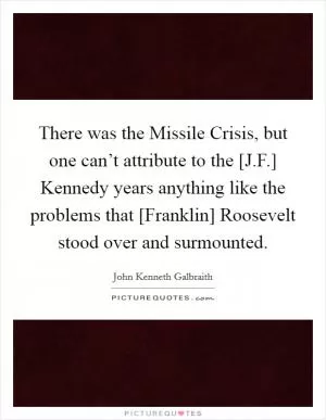 There was the Missile Crisis, but one can’t attribute to the [J.F.] Kennedy years anything like the problems that [Franklin] Roosevelt stood over and surmounted Picture Quote #1