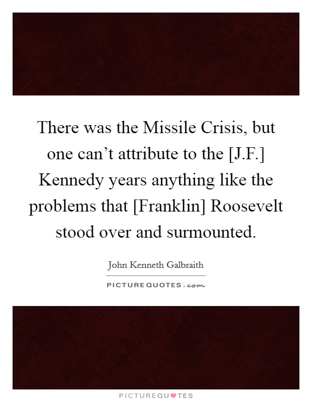 There was the Missile Crisis, but one can't attribute to the [J.F.] Kennedy years anything like the problems that [Franklin] Roosevelt stood over and surmounted. Picture Quote #1