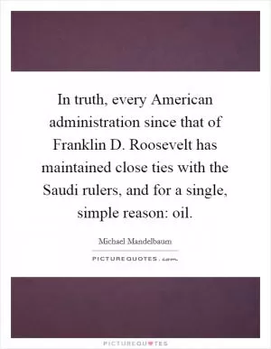 In truth, every American administration since that of Franklin D. Roosevelt has maintained close ties with the Saudi rulers, and for a single, simple reason: oil Picture Quote #1