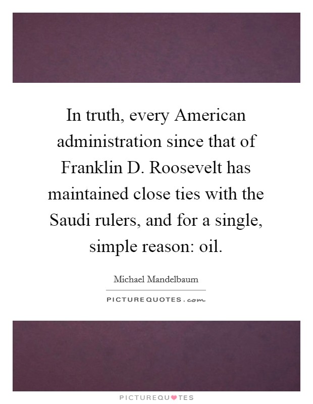 In truth, every American administration since that of Franklin D. Roosevelt has maintained close ties with the Saudi rulers, and for a single, simple reason: oil. Picture Quote #1