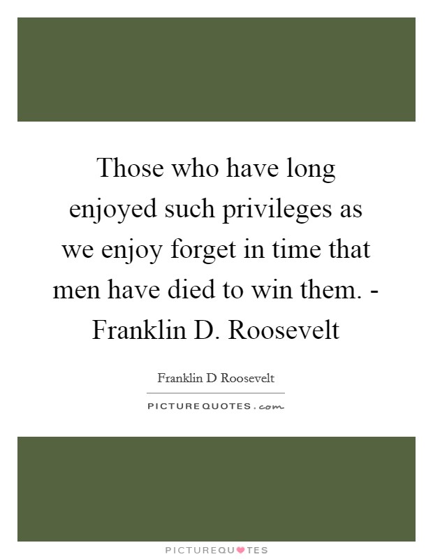 Those who have long enjoyed such privileges as we enjoy forget in time that men have died to win them. - Franklin D. Roosevelt Picture Quote #1