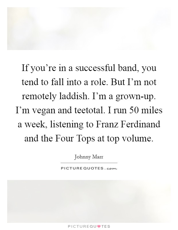 If you're in a successful band, you tend to fall into a role. But I'm not remotely laddish. I'm a grown-up. I'm vegan and teetotal. I run 50 miles a week, listening to Franz Ferdinand and the Four Tops at top volume. Picture Quote #1