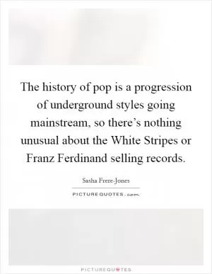 The history of pop is a progression of underground styles going mainstream, so there’s nothing unusual about the White Stripes or Franz Ferdinand selling records Picture Quote #1