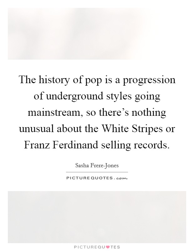 The history of pop is a progression of underground styles going mainstream, so there's nothing unusual about the White Stripes or Franz Ferdinand selling records. Picture Quote #1