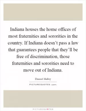 Indiana houses the home offices of most fraternities and sororities in the country. If Indiana doesn’t pass a law that guarantees people that they’ll be free of discrimination, those fraternities and sororities need to move out of Indiana Picture Quote #1
